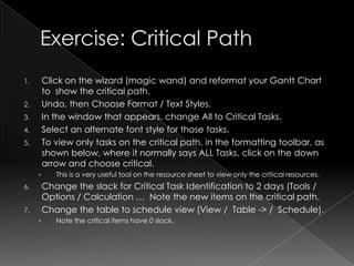1.       Click on the wizard (magic wand) and reformat your Gantt Chart
         to show the critical path.
2.       Undo, then Choose Format / Text Styles.
3.       In the window that appears, change All to Critical Tasks.
4.       Select an alternate font style for those tasks.
5.       To view only tasks on the critical path, in the formatting toolbar, as
         shown below, where it normally says ALL Tasks, click on the down
         arrow and choose critical.
     ›      This is a very useful tool on the resource sheet to view only the critical resources.
6.       Change the slack for Critical Task Identification to 2 days (Tools /
         Options / Calculation … Note the new items on the critical path.
7.       Change the table to schedule view (View / Table -> / Schedule).
     ›      Note the critical items have 0 slack.
 