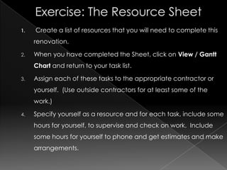 1.   Create a list of resources that you will need to complete this
     renovation.

2.   When you have completed the Sheet, click on View / Gantt
     Chart and return to your task list.

3.   Assign each of these tasks to the appropriate contractor or
     yourself. (Use outside contractors for at least some of the
     work.)

4.   Specify yourself as a resource and for each task, include some
     hours for yourself, to supervise and check on work. Include
     some hours for yourself to phone and get estimates and make
     arrangements.
 