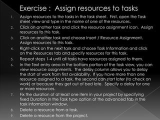 1.   Assign resources to the tasks in the task sheet. First, open the Task
     sheet view and type in the name of one of the resources.
2.   Click on another task and click the resource assignment icon. Assign
     resources to this task.
3.   Click on another task and choose Insert / Resource Assignment.
     Assign resources to this task.
4.   Right-click on the next task and choose Task Information and click
     on the Resources tab and specify resources for this task.
5.   Repeat steps 1-4 until all tasks have resources assigned to them.
6.   In the Text entry area in the bottom portion of the task view, you can
     view resource assignments. The delay column allows you to delay
     the start of work from first availability. If you have more than one
     resource assigned to a task, the second can start later (to check on
     work) or because they get out of bed late. Specify a delay for one
     or more resources.
7.   Fix the duration of at least one item in your project by specifying
     fixed Duration in the Task type option of the advanced tab in the
     task information window.
8.   Delete a resource from a task.
9.   Delete a resource from the project.
 