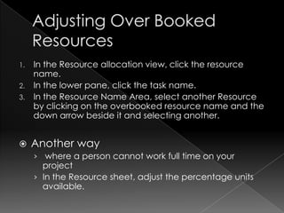 1. In the Resource allocation view, click the resource
   name.
2. In the lower pane, click the task name.
3. In the Resource Name Area, select another Resource
   by clicking on the overbooked resource name and the
   down arrow beside it and selecting another.


    Another way
     › where a person cannot work full time on your
       project
     › In the Resource sheet, adjust the percentage units
       available.
 