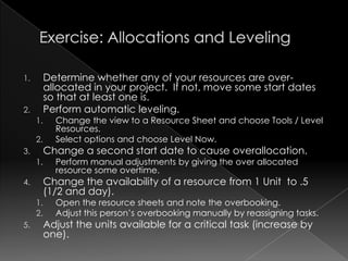 1.        Determine whether any of your resources are over-
          allocated in your project. If not, move some start dates
          so that at least one is.
2.        Perform automatic leveling.
     1.     Change the view to a Resource Sheet and choose Tools / Level
            Resources.
     2.     Select options and choose Level Now.
3.        Change a second start date to cause overallocation.
     1.     Perform manual adjustments by giving the over allocated
            resource some overtime.
4.        Change the availability of a resource from 1 Unit to .5
          (1/2 and day).
     1.     Open the resource sheets and note the overbooking.
     2.     Adjust this person‟s overbooking manually by reassigning tasks.
5.        Adjust the units available for a critical task (increase by
          one).
 