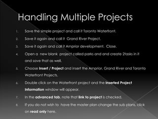 1.   Save the simple project and call it Toronto Waterfront.

2.   Save it again and call it Grand River Project.

3.   Save it again and call it Arnprior development. Close.

4.   Open a new blank project called parks and and create 2tasks in it
     and save that as well.

5.   Choose Insert / Project and insert the Arnprior, Grand River and Toronto
     Waterfront Projects.

6.   Double click on the Waterfront project and the Inserted Project
     Information window will appear.

7.   In the advanced tab, note that link to project is checked.

8.   If you do not wish to have the master plan change the sub plans, click
     on read only here.
 