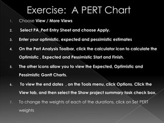 1.   Choose View / More Views

2.   Select PA_Pert Entry Sheet and choose Apply.

3.   Enter your optimistic, expected and pessimistic estimates

4.   On the Pert Analysis Toolbar, click the calculator icon to calculate the

     Optimistic , Expected and Pessimistic Start and Finish.

5.   The other icons allow you to view the Expected, Optimistic and

     Pessimistic Gantt Charts.

6.   To view the end dates , on the Tools menu, click Options. Click the

     View tab, and then select the Show project summary task check box.

7.   To change the weights of each of the durations, click on Set PERT

     weights
 
