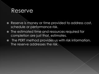  Reserve is money or time provided to address cost,
  schedule or performance risk.
 The estimated time and resources required for
  completion are just that, estimates.
 The PERT method provides us with risk information.
  The reserve addresses the risk.
 