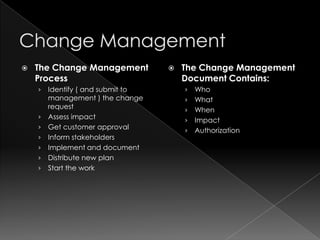    The Change Management             The Change Management
    Process                            Document Contains:
    ›   Identify ( and submit to       ›   Who
        management ) the change        ›   What
        request                        ›   When
    ›   Assess impact                  ›   Impact
    ›   Get customer approval          ›   Authorization
    ›   Inform stakeholders
    ›   Implement and document
    ›   Distribute new plan
    ›   Start the work
 