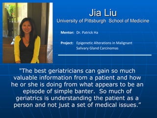 Jia Liu University of Pittsburgh  School of Medicine Mentor:   Dr. Patrick Ha Project: Epigenetic Alterations in Malignant Salivary Gland Carcinomas "The best geriatricians can gain so much valuable information from a patient and how he or she is doing from what appears to be an episode of simple banter.  So much of geriatrics is understanding the patient as a person and not just a set of medical issues.” 
