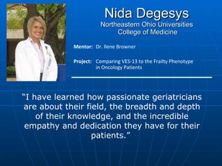 Nida Degesys Northeastern Ohio Universities  College of Medicine Mentor:  Dr. Ilene Browner Project: Comparing VES-13 to the Frailty Phenotype  in Oncology Patients “ I have learned how passionate geriatricians are about their field, the breadth and depth of their knowledge, and the incredible empathy and dedication they have for their patients.”  