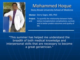 Mohammed Hoque Stony Brook University School of Medicine Mentor :  Dorry Segev, MD, PhD Project:  To quantify the relationship between frailty and  kidney transplantation complications, survival,  and to better predict outcomes and quality of  life. “ This summer has helped me understand the breadth of both medical knowledge and interpersonal skills that are necessary to become a great geriatrician.” 