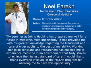 Neel Parekh Northeastern Ohio Universities College of Medicine Mentor:  Dr. Jeremy Walston Project:  The relationship between inflammatory  mediators and cognitive outcomes in older  adults undergoing elective surgery. “ My summer at Johns Hopkins has prepared me well for a future in medicine. Most importantly, it has provided me with far greater knowledge regarding the treatment and care of older adults to the best of my ability. Working alongside clinicians and researchers has enabled me to experience medicine in an environment that truly strives to achieve the highest standard of care. I would like to thank everyone involved in the MSTAR program for allowing me to have this opportunity.” 