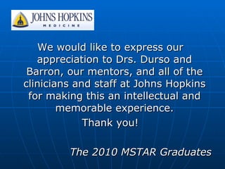 We would like to express our appreciation to Drs. Durso and Barron, our mentors, and all of the clinicians and staff at Johns Hopkins for making this an intellectual and memorable experience. Thank you! The 2010 MSTAR Graduates 