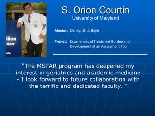 Mentor: Dr. Cynthia Boyd Project:  Experiences of Treatment Burden and Development of an Assessment Tool S. Orion Courtin University of Maryland “ The MSTAR program has deepened my interest in geriatrics and academic medicine - I look forward to future collaboration with the terrific and dedicated faculty. “ 