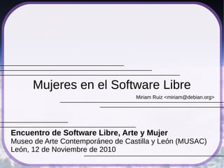 Miriam Ruiz <miriam@debian.org>
Mujeres en el Software Libre
Encuentro de Software Libre, Arte y Mujer
Museo de Arte Contemporáneo de Castilla y León (MUSAC)
León, 12 de Noviembre de 2010
 