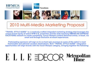 2010 Multi-Media Marketing Proposal “ TRAVEL STYLE GUIDE” is a creatively-crafted integrated marketing strategy that leverages the unique brand equity of select HFM U.S. properties and the wide-reaching AMERICAN EXPRESS VACATIONS network to create compelling, luxury lifestyle content delivered online, in-book, via email and through exclusive at-resort experiences.  Participating sponsors will sign on to co-host epic journeys to some of the nation’s most fashionable and admired vacation destinations. Rich “TRAVEL STYLE GUIDE” integration opportunities will align brands with the travel lifestyle category, bringing together the following: 