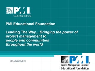 PMI Educational Foundation  Leading The Way… Bringing the power of  project management to  people and communities throughout the world 8 October2010 