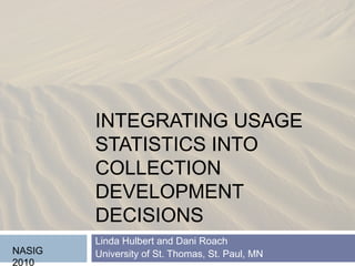 INTEGRATING USAGE 
STATISTICS INTO 
COLLECTION 
DEVELOPMENT 
DECISIONS 
Linda Hulbert and Dani Roach 
University of St. NASIG Thomas, St. Paul, MN 
2010 
 