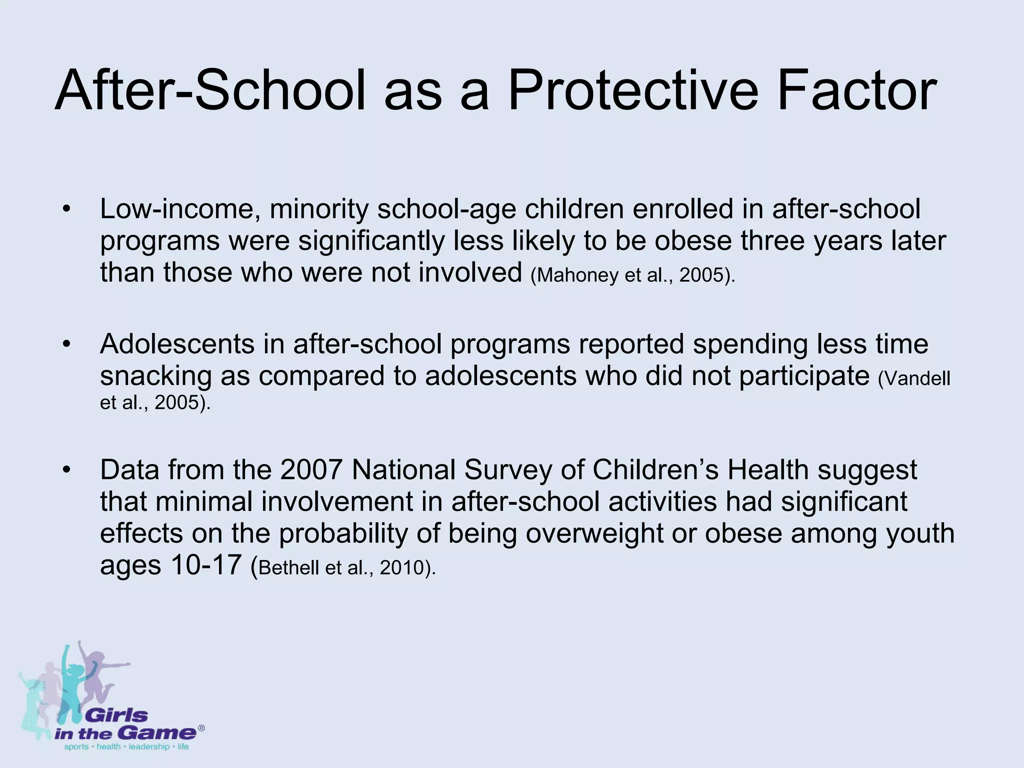 After-School as a Protective Factor  Low-income, minority school-age children enrolled in after-school programs were significantly less likely to be obese three years later than those who were not involved   (Mahoney et al., 2005). Adolescents in after-school programs reported spending less time snacking as compared to adolescents who did not participate   (Vandell et al., 2005). Data from the 2007 National Survey of Children’s Health suggest that minimal involvement in after-school activities had significant effects on the probability of being overweight or obese among youth ages 10-17  ( Bethell et al., 2010). 
