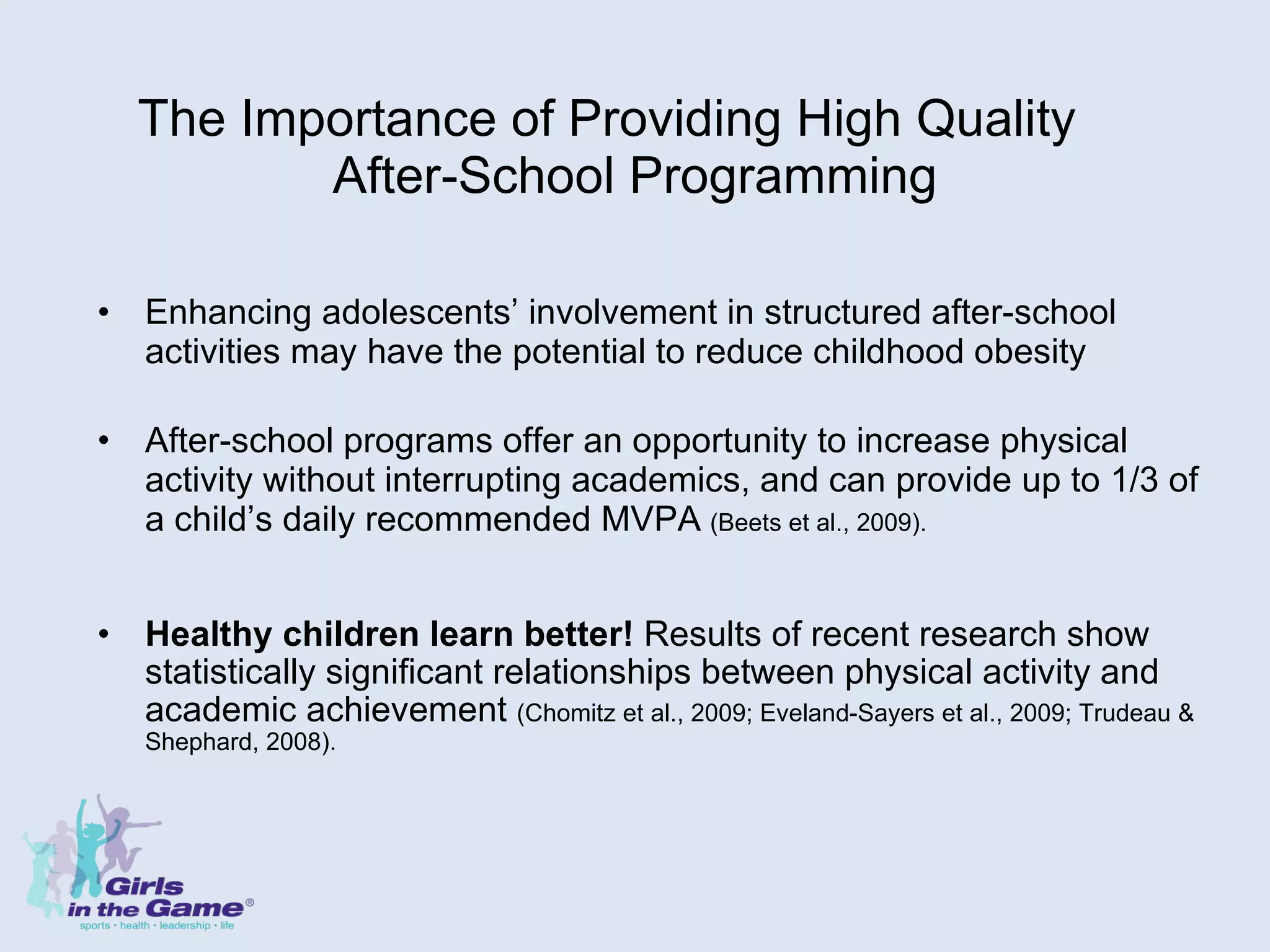 The Importance of Providing High Quality  After-School Programming Enhancing adolescents’ involvement in structured after-school activities may have the potential to reduce childhood obesity   After-school programs offer an opportunity to increase physical activity without interrupting academics, and can provide up to 1/3 of a child’s daily recommended MVPA   (Beets et al., 2009). Healthy children learn better!  Results of recent research show statistically significant relationships between physical activity and academic achievement  (Chomitz et al., 2009; Eveland-Sayers et al., 2009; Trudeau & Shephard, 2008). 