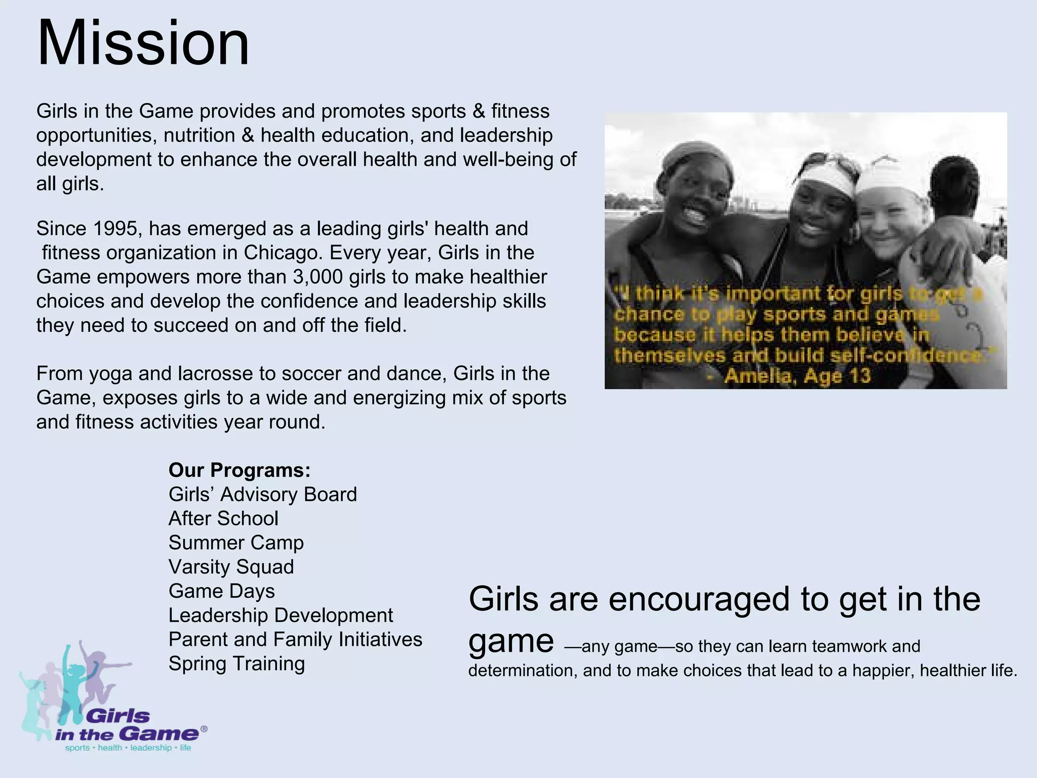 Mission Girls in the Game provides and promotes sports & fitness  opportunities, nutrition & health education, and leadership  development to enhance the overall health and well-being of  all girls.                                                                                                                       Since 1995, has emerged as a leading girls' health and fitness organization in Chicago. Every year, Girls in the  Game empowers more than 3,000 girls to make healthier choices and develop the confidence and leadership skills  they need to succeed on and off the field. From yoga and lacrosse to soccer and dance, Girls in the Game, exposes girls to a wide and energizing mix of sports  and fitness activities year round.    Our Programs:   Girls’ Advisory Board   After School   Summer Camp   Varsity Squad   Game Days   Leadership Development   Parent and Family Initiatives   Spring Training Girls are encouraged to get in the game  —any game—so they can learn teamwork and determination, and to make choices that lead to a happier, healthier life.  