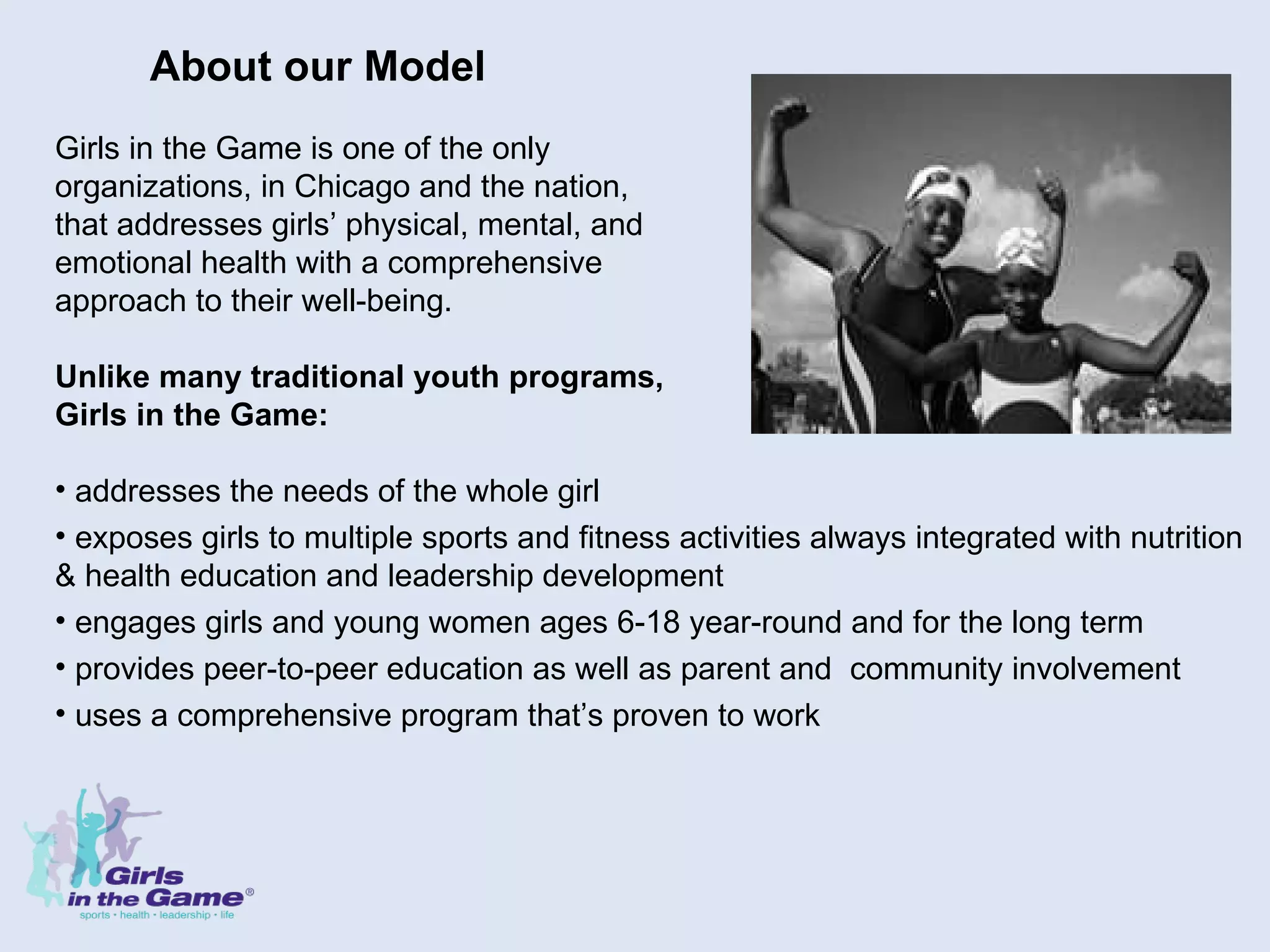 About our Model Girls in the Game is one of the only  organizations, in Chicago and the nation,  that addresses girls’ physical, mental, and  emotional health with a comprehensive  approach to their well-being.   Unlike many traditional youth programs,  Girls in the Game: addresses the needs of the whole girl exposes girls to multiple sports and fitness activities always integrated with nutrition & health education and leadership development engages girls and young women ages 6-18 year-round and for the long term provides peer-to-peer education as well as parent and  community involvement uses a comprehensive program that’s proven to work 