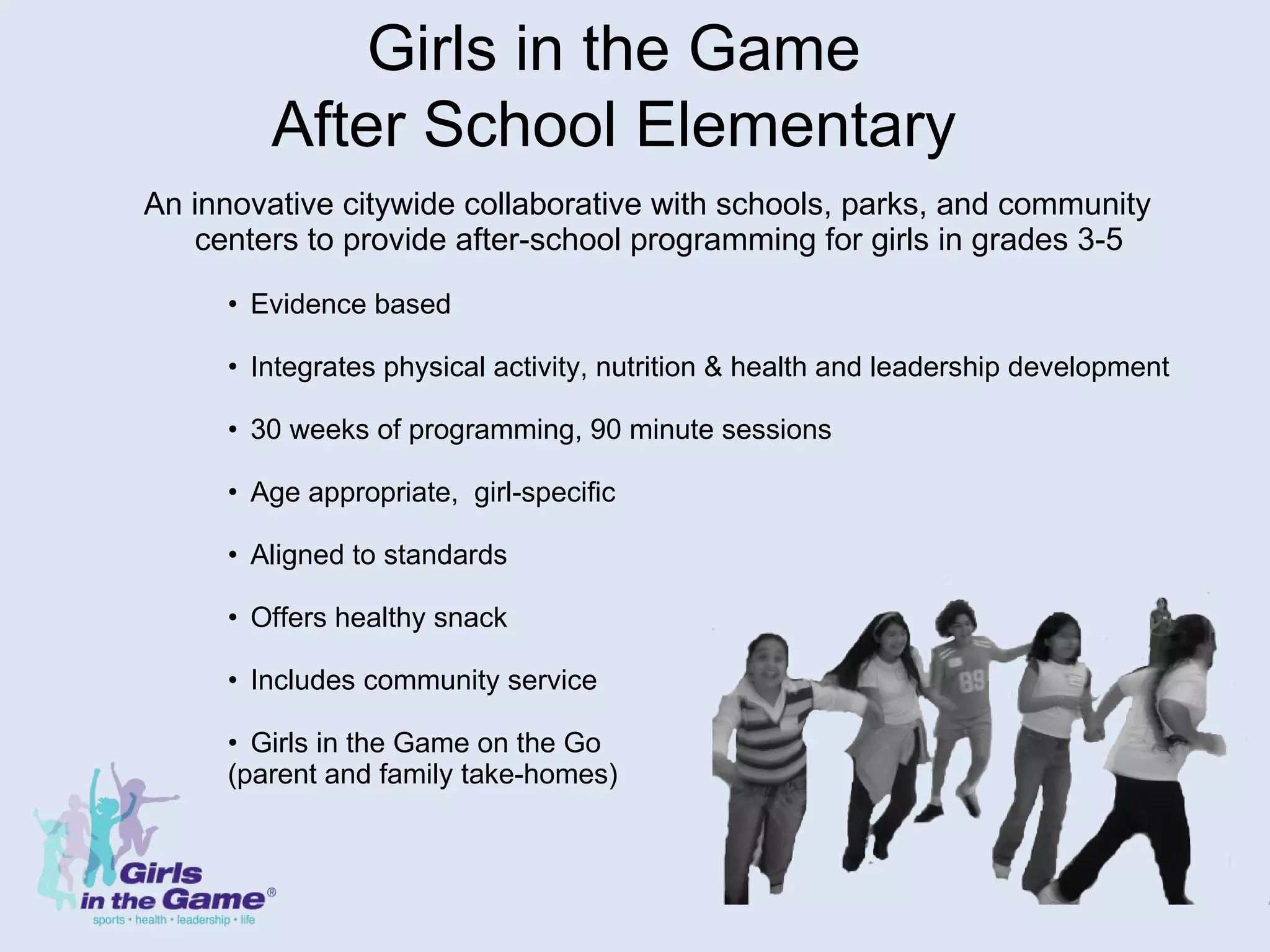 An innovative citywide collaborative with schools, parks, and community centers to provide after-school programming for girls in grades 3-5 Evidence based  Integrates physical activity, nutrition & health and leadership development 30 weeks of programming, 90 minute sessions Age appropriate,  girl-specific  Aligned to standards Offers healthy snack Includes community service Girls in the Game on the Go (parent and family take-homes) Girls in the Game After School Elementary 