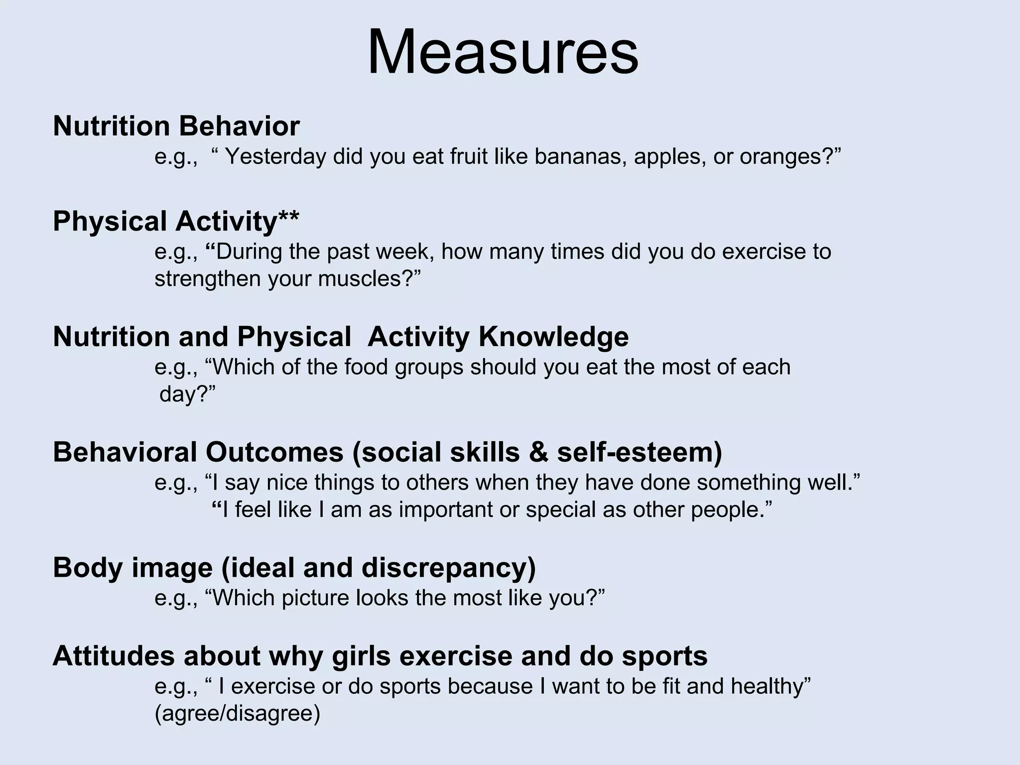 Measures Nutrition Behavior e.g.,  “ Yesterday did you eat fruit like bananas, apples, or oranges?” Physical Activity** e.g.,  “ During the past week, how many times did you do exercise to  strengthen your muscles?” Nutrition and Physical  Activity Knowledge e.g., “Which of the food groups should you eat the most of each  day?” Behavioral Outcomes (social skills & self-esteem) e.g., “I say nice things to others when they have done something well.”  “ I feel like I am as important or special as other people.” Body image (ideal and discrepancy) e.g., “Which picture looks the most like you?” Attitudes about why girls exercise and do sports e.g., “ I exercise or do sports because I want to be fit and healthy” (agree/disagree) 