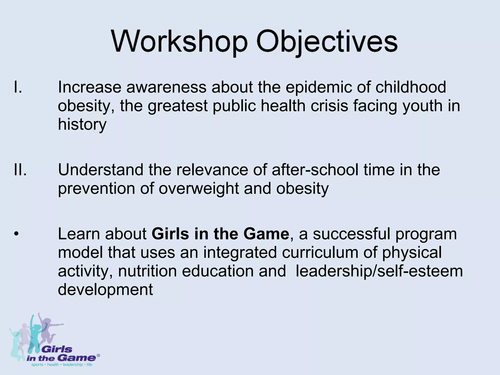 Increase awareness about the epidemic of childhood obesity, the greatest public health crisis facing youth in history II.  Understand the relevance of after-school time in the prevention of overweight and obesity Learn about  Girls in the Game , a successful program model that uses an integrated curriculum of physical activity, nutrition education and  leadership/self-esteem development 