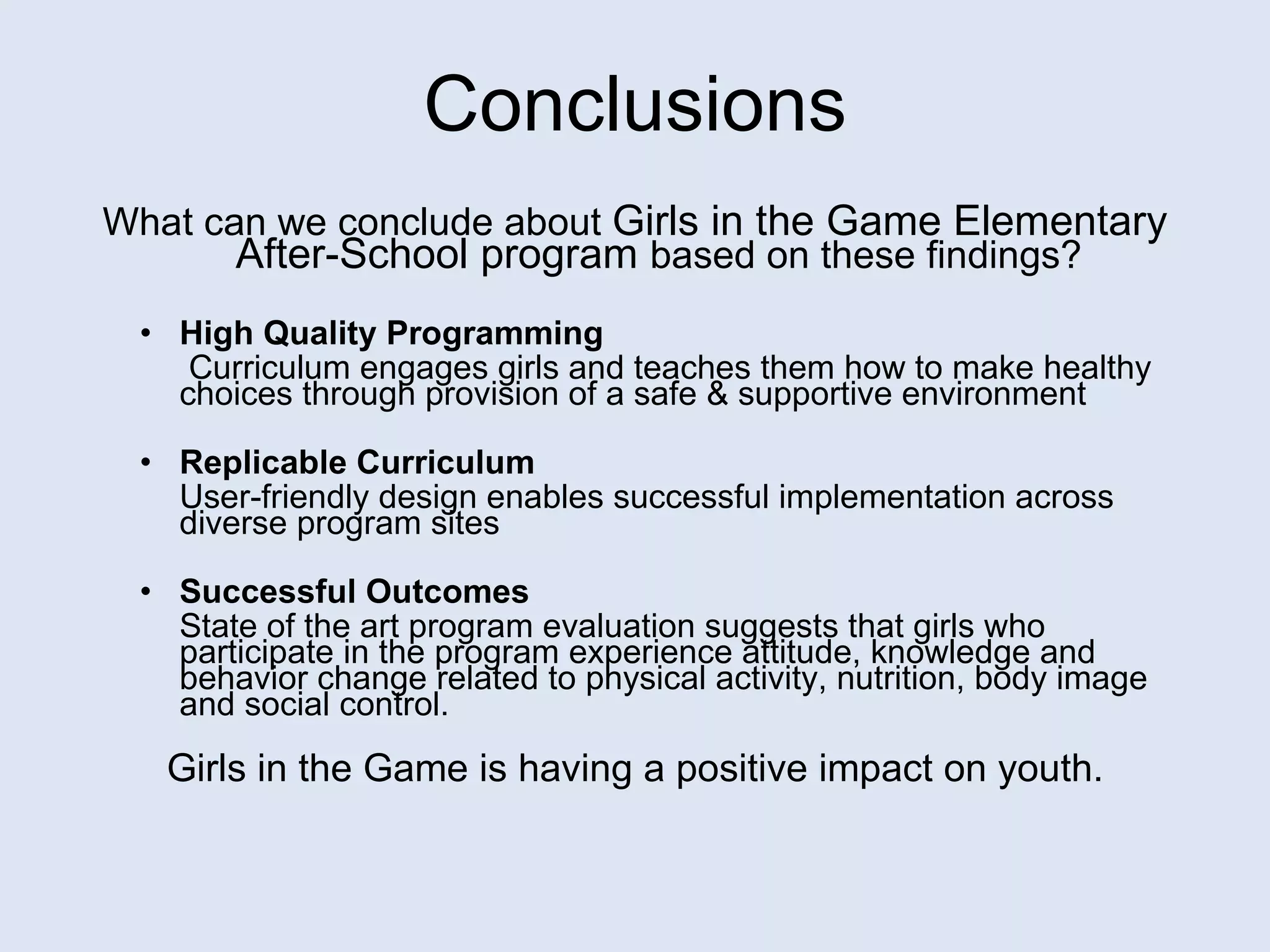 Conclusions What can we conclude about  Girls in the Game Elementary After-School program  based on these findings? High Quality Programming   Curriculum engages girls and teaches them how to make healthy choices through provision of a safe & supportive environment  Replicable Curriculum  User-friendly design enables successful implementation across diverse program sites Successful Outcomes State of the art program evaluation suggests that girls who participate in the program experience attitude, knowledge and behavior change related to physical activity, nutrition, body image and social control.  Girls in the Game is having a positive impact on youth. 