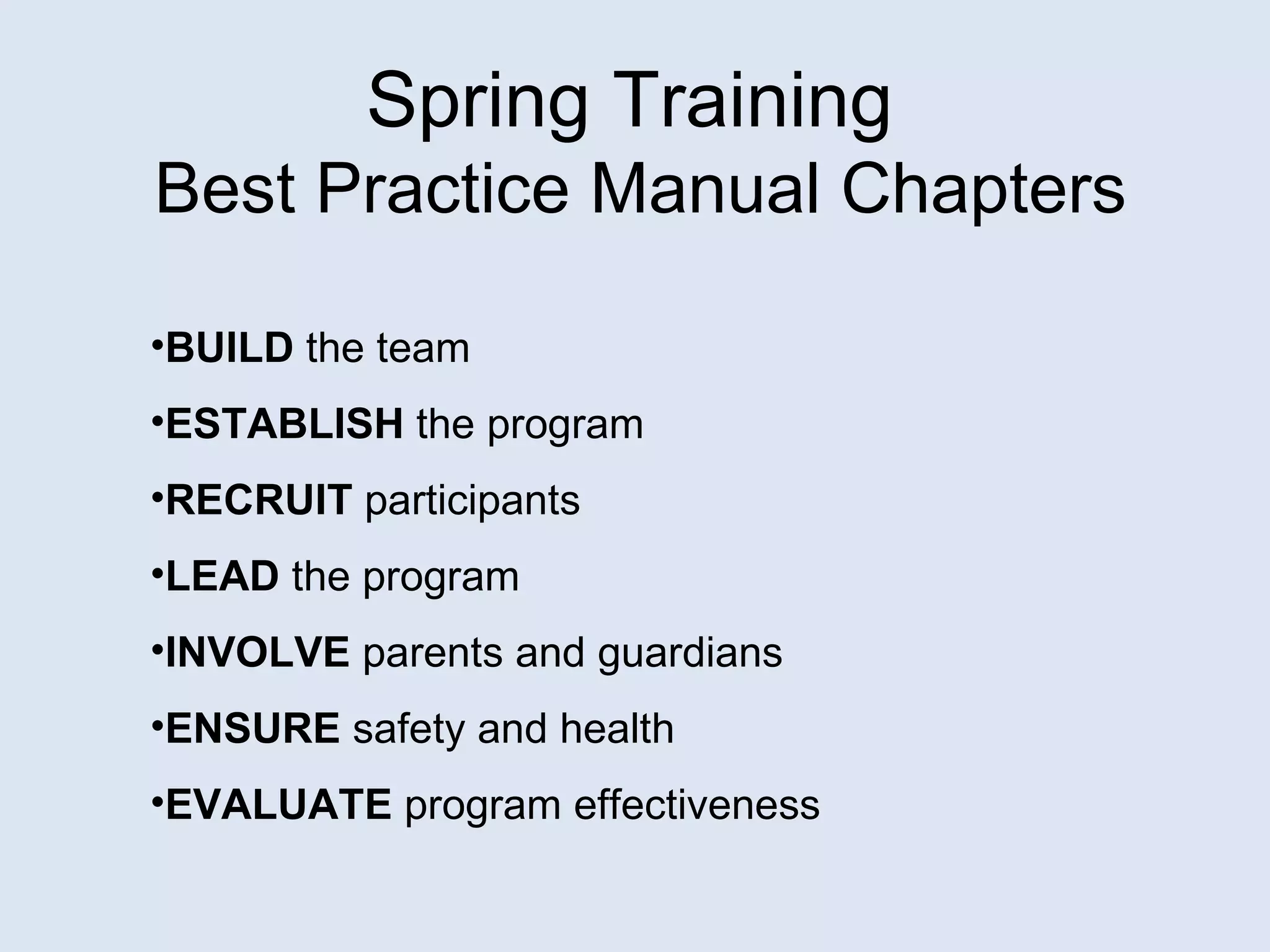 Spring Training  Best Practice Manual Chapters BUILD  the team ESTABLISH  the program RECRUIT  participants LEAD  the program INVOLVE  parents and guardians ENSURE  safety and health EVALUATE  program effectiveness 