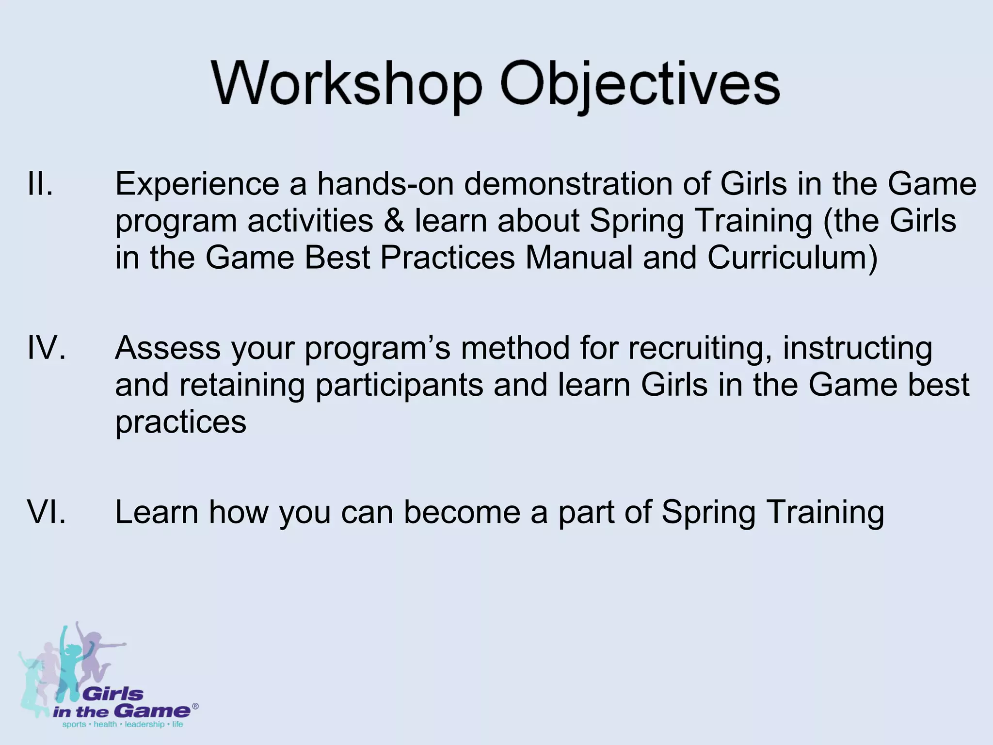Experience a hands-on demonstration of Girls in the Game program activities & learn about Spring Training (the Girls in the Game Best Practices Manual and Curriculum) Assess your program’s method for recruiting, instructing and retaining participants and learn Girls in the Game best practices  Learn how you can become a part of Spring Training 