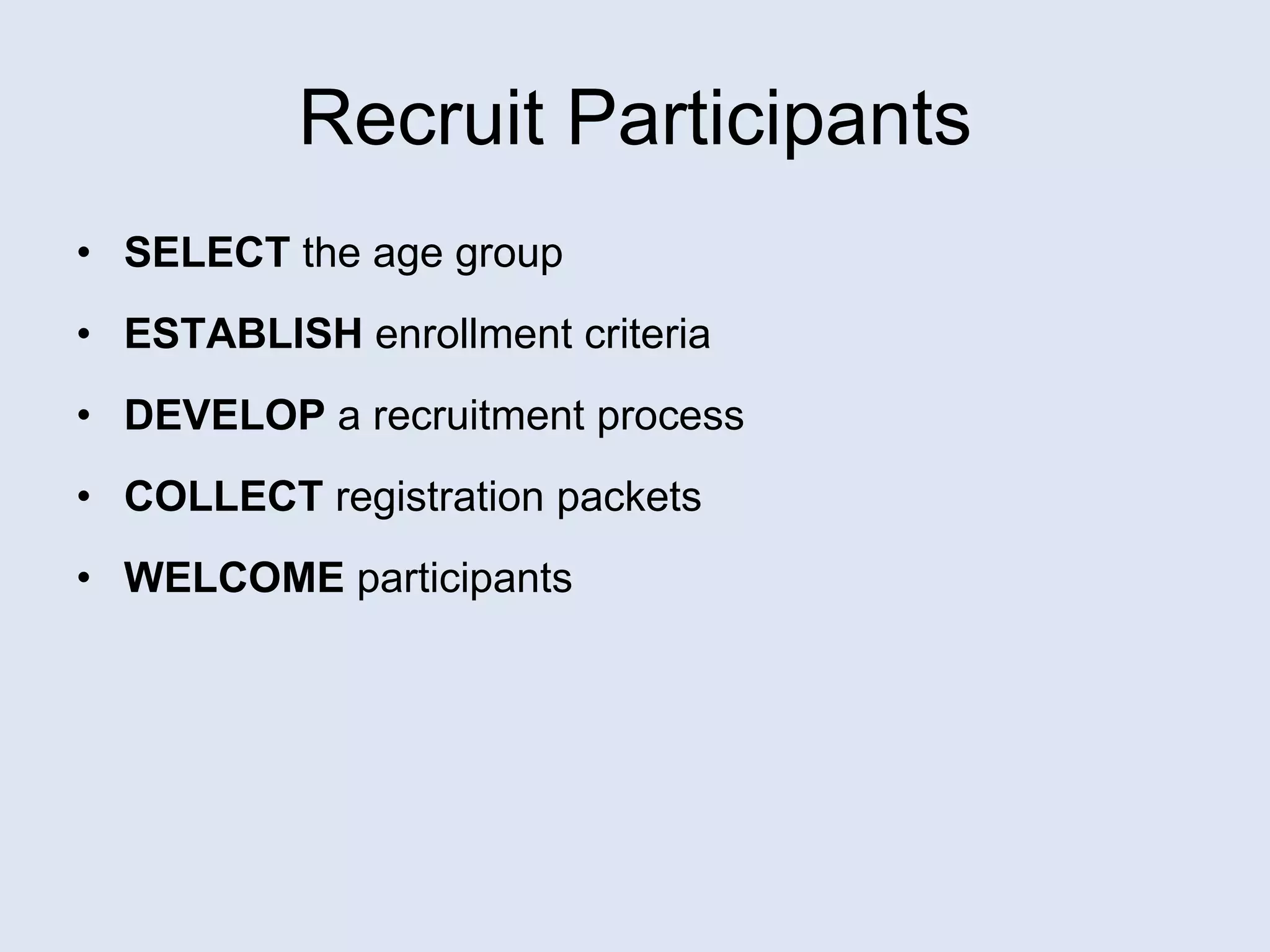Recruit Participants SELECT  the age group  ESTABLISH  enrollment criteria DEVELOP  a recruitment process COLLECT  registration packets WELCOME  participants 