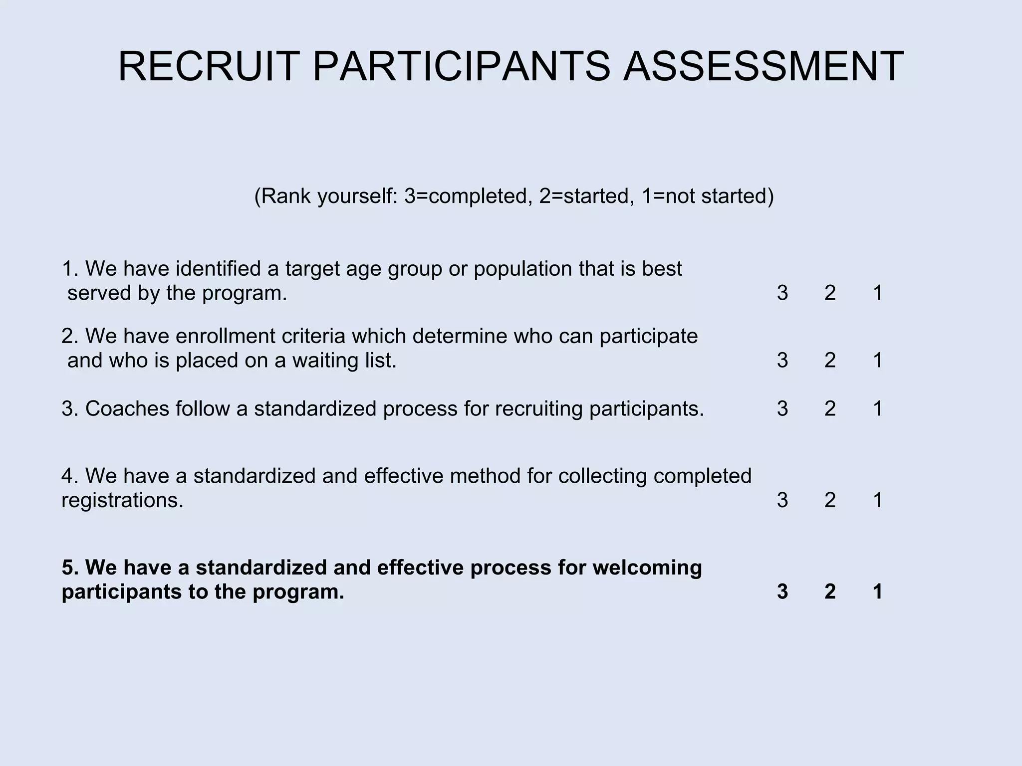 RECRUIT PARTICIPANTS ASSESSMENT (Rank yourself: 3=completed, 2=started, 1=not started)     1. We have identified a target age group or population that is best served by the program.  3  2  1 2. We have enrollment criteria which determine who can participate and who is placed on a waiting list. 3  2  1  3. Coaches follow a standardized process for recruiting participants. 3  2  1 4. We have a standardized and effective method for collecting completed  registrations. 3  2  1 5. We have a standardized and effective process for welcoming  participants to the program.  3  2  1 