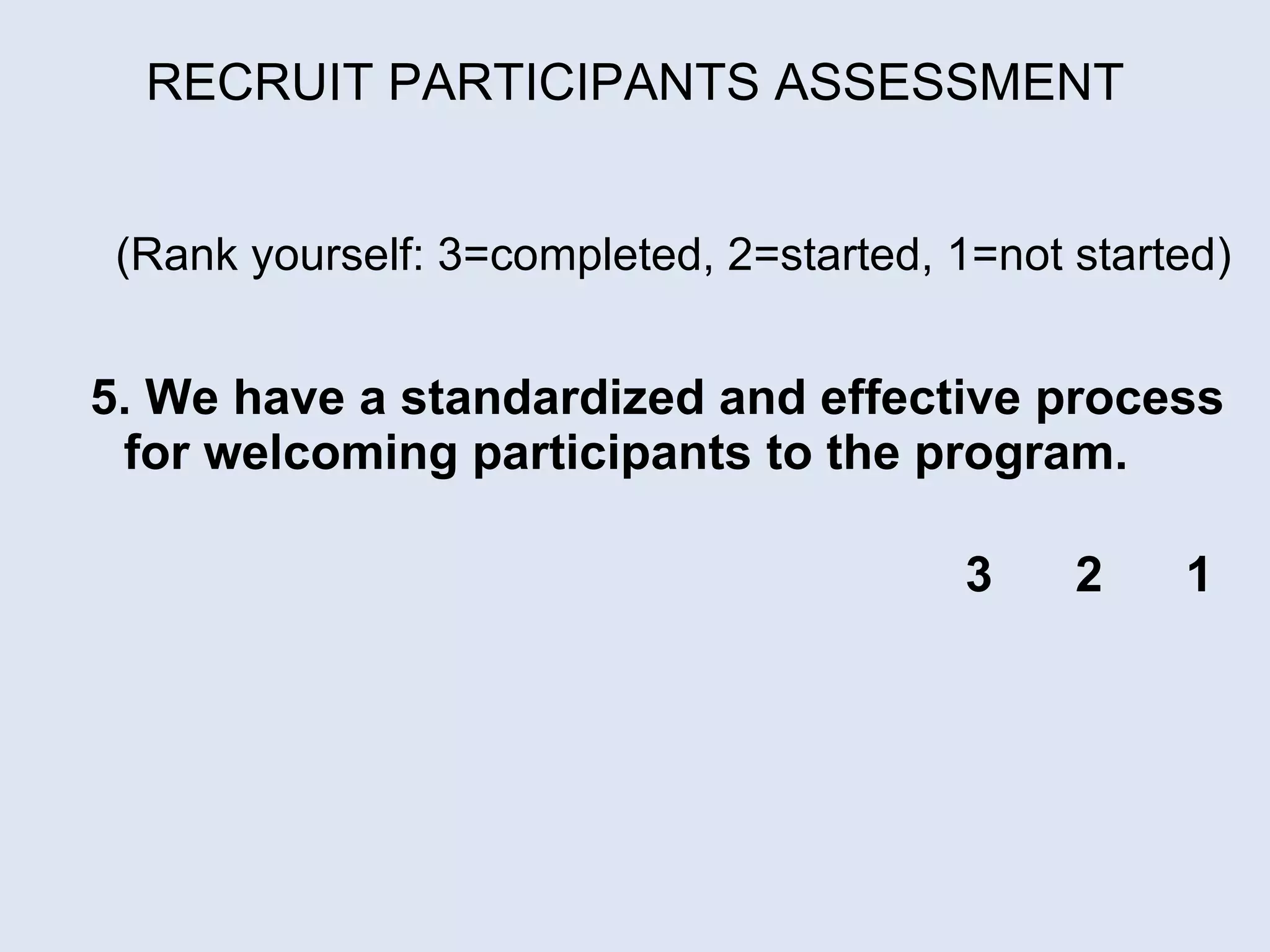 RECRUIT PARTICIPANTS ASSESSMENT (Rank yourself: 3=completed, 2=started, 1=not started)     5. We have a standardized and effective process for welcoming participants to the program.  3  2  1 