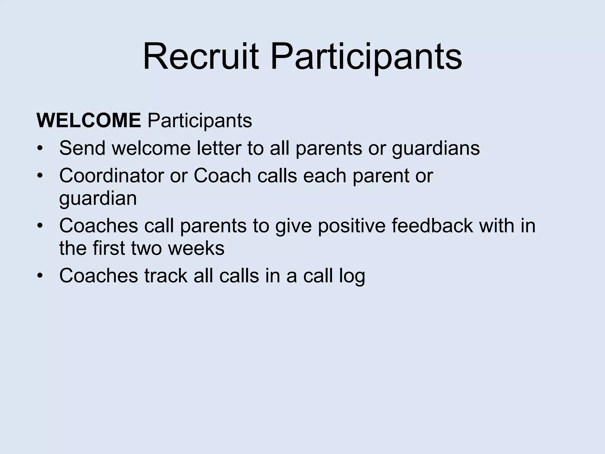 Recruit Participants WELCOME  Participants Send welcome letter to all parents or guardians Coordinator or Coach calls each parent or  guardian Coaches call parents to give positive feedback with in the first two weeks Coaches track all calls in a call log 