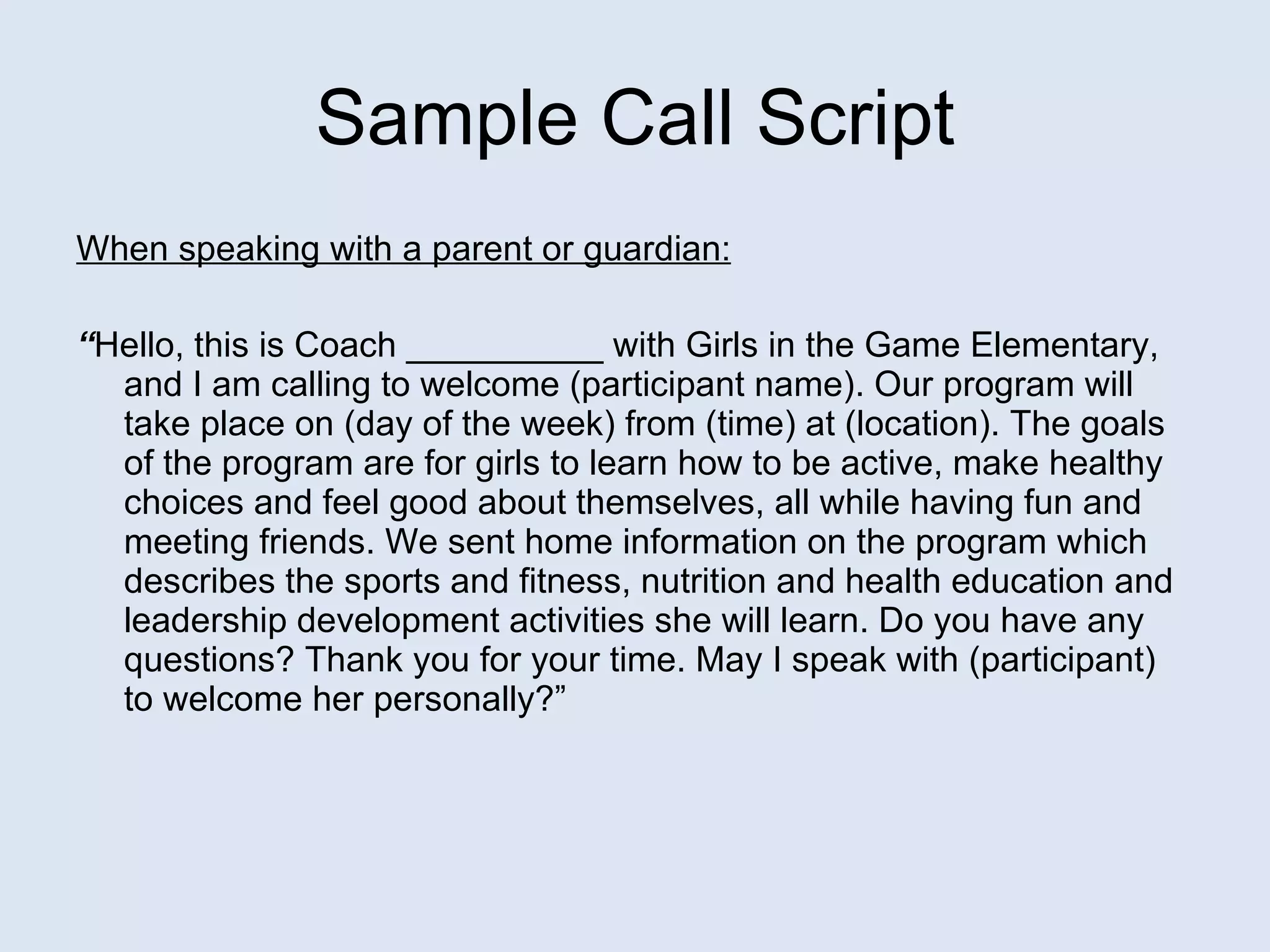 Sample Call Script When speaking with a parent or guardian:   “ Hello, this is Coach __________ with Girls in the Game Elementary, and I am calling to welcome (participant name).   Our program will take place on (day of the week) from (time) at (location). The goals of the program are for girls to learn how to be active, make healthy choices and feel good about themselves, all while having fun and meeting friends. We sent home information on the program which describes the sports and fitness, nutrition and health education and leadership development activities she will learn. Do you have any questions? Thank you for your time. May I speak with (participant)   to   welcome her personally?” 