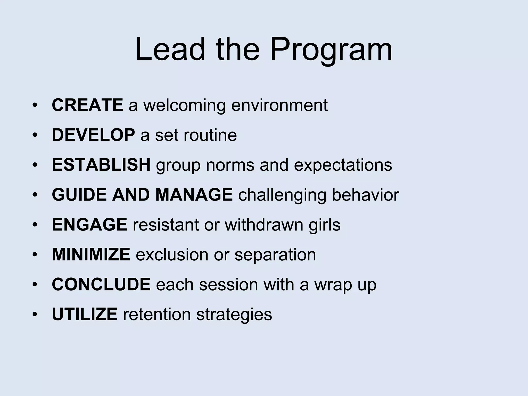 Lead the Program CREATE  a welcoming environment DEVELOP  a set routine   ESTABLISH  group norms and expectations GUIDE AND MANAGE  challenging behavior   ENGAGE  resistant or withdrawn girls MINIMIZE  exclusion or separation CONCLUDE  each session with a wrap up UTILIZE  retention strategies   