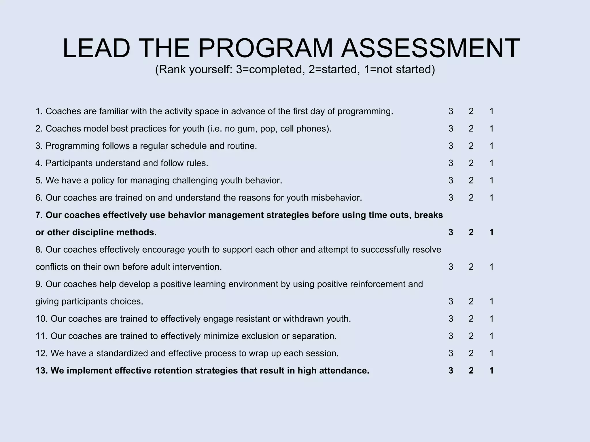 LEAD THE PROGRAM ASSESSMENT  (Rank yourself: 3=completed, 2=started, 1=not started) 1. Coaches are familiar with the activity space in advance of the first day of programming. 3  2  1 2. Coaches model best practices for youth (i.e. no gum, pop, cell phones). 3  2  1 3. Programming follows a regular schedule and routine. 3  2  1 4. Participants understand and follow rules.   3  2  1 5. We have a policy for managing challenging youth behavior.  3  2  1 6. Our coaches are trained on and understand the reasons for youth misbehavior.  3  2  1 7. Our coaches effectively use behavior management strategies before using time outs, breaks  or other discipline methods.  3  2  1 8. Our coaches effectively encourage youth to support each other and attempt to successfully resolve  conflicts on their own before adult intervention. 3  2  1 9. Our coaches help develop a positive learning environment by using positive reinforcement and  giving participants choices.  3  2  1 10. Our coaches are trained to effectively engage resistant or withdrawn youth.  3  2  1 11. Our coaches are trained to effectively minimize exclusion or separation.  3  2  1 12. We have a standardized and effective process to wrap up each session. 3  2  1 13. We implement effective retention strategies that result in high attendance.  3  2  1 