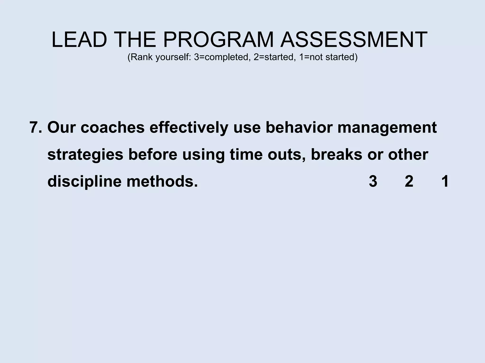 LEAD THE PROGRAM ASSESSMENT  (Rank yourself: 3=completed, 2=started, 1=not started) 7. Our coaches effectively use behavior management strategies before using time outs, breaks or other discipline methods.  3  2  1 