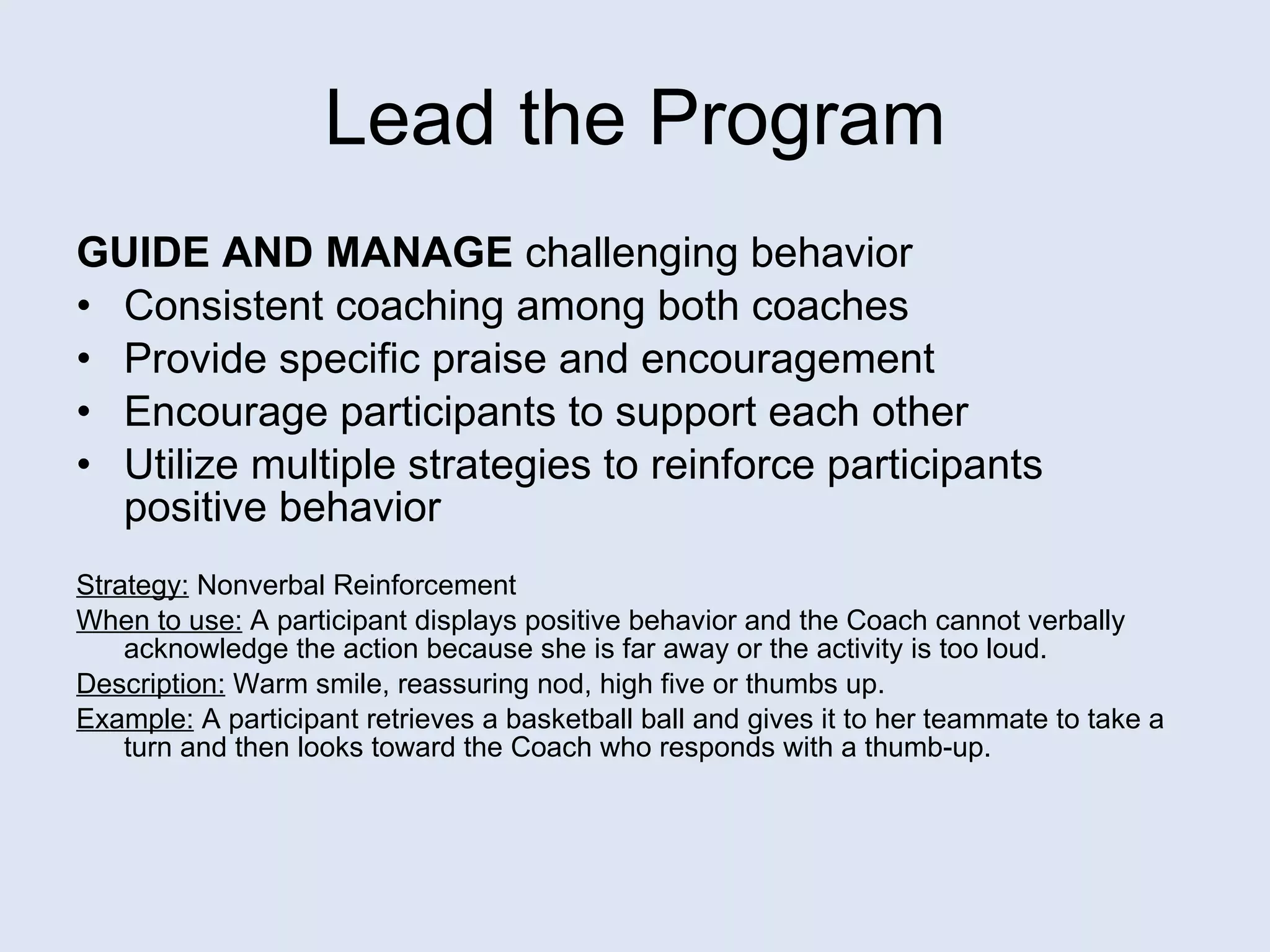 Lead the Program GUIDE AND MANAGE  challenging behavior Consistent coaching among both coaches Provide specific praise and encouragement Encourage participants to support each other Utilize multiple strategies to reinforce participants  positive behavior  Strategy:  Nonverbal Reinforcement When to use:  A participant displays positive behavior and the Coach cannot verbally acknowledge the action because she is far away or the activity is too loud. Description:  Warm smile, reassuring nod, high five or thumbs up. Example:   A participant retrieves a basketball ball and gives it to her teammate to take a turn and then looks toward the Coach who responds with a thumb-up.  