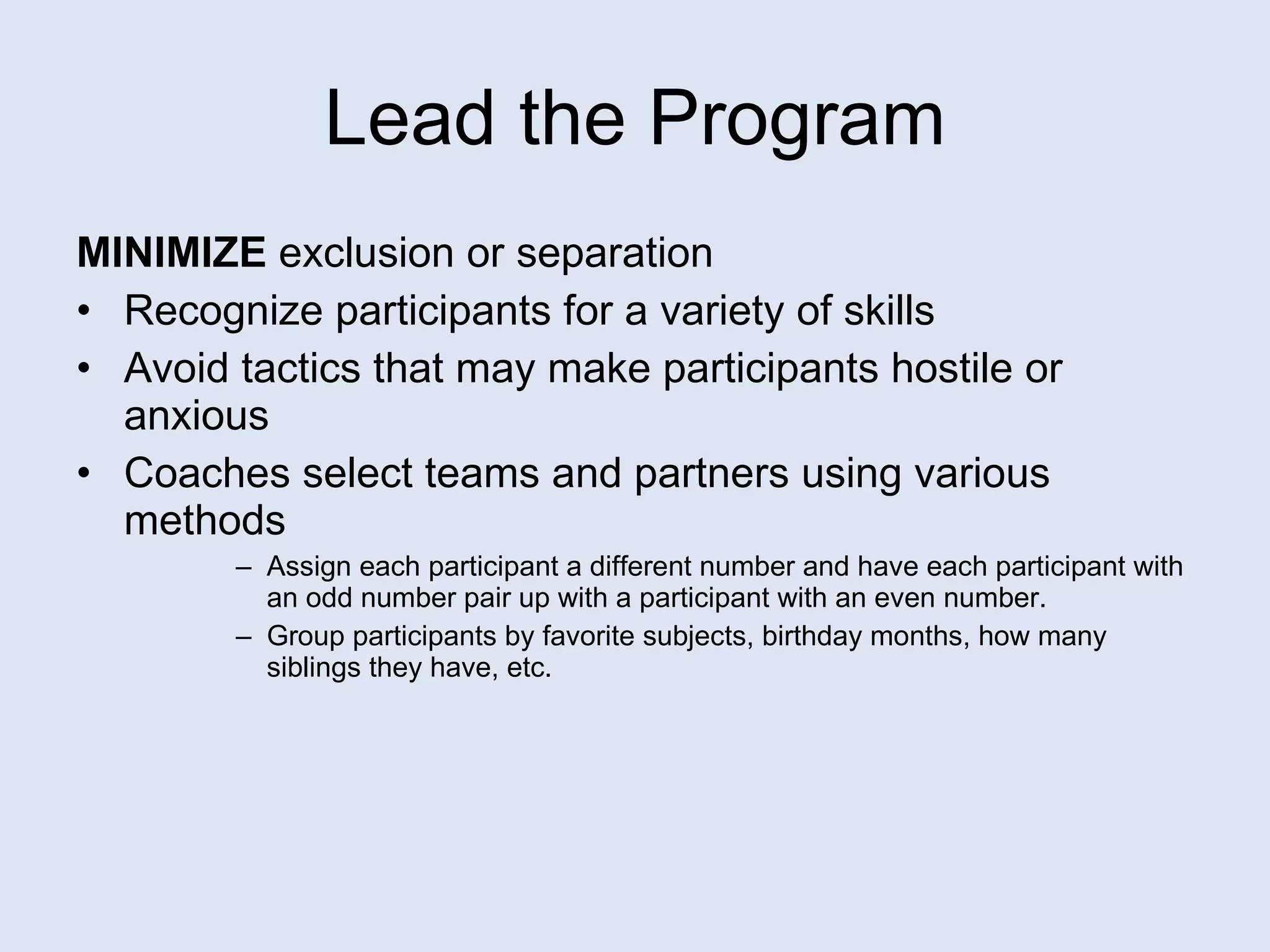 Lead the Program MINIMIZE  exclusion or separation Recognize participants for a variety of skills Avoid tactics that may make participants hostile or anxious Coaches select teams and partners using various methods Assign each participant a different number and have each participant with an odd number pair up with a participant with an even number. Group participants by favorite subjects, birthday months, how many siblings they have, etc. 