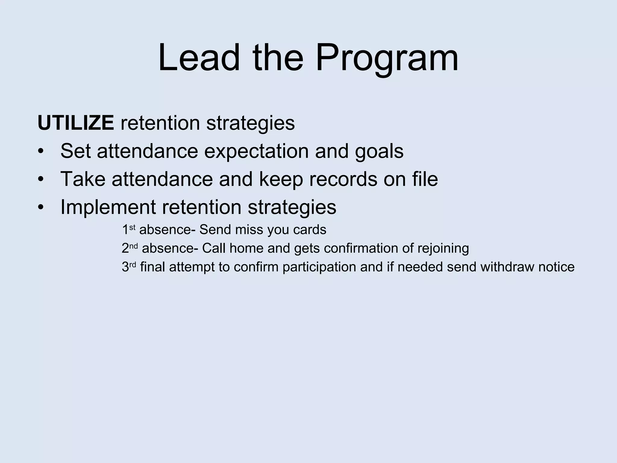 Lead the Program UTILIZE  retention strategies Set attendance expectation and goals Take attendance and keep records on file Implement retention strategies 1 st  absence- Send miss you cards 2 nd  absence- Call home and gets confirmation of rejoining 3 rd  final attempt to confirm participation and if needed send withdraw notice 