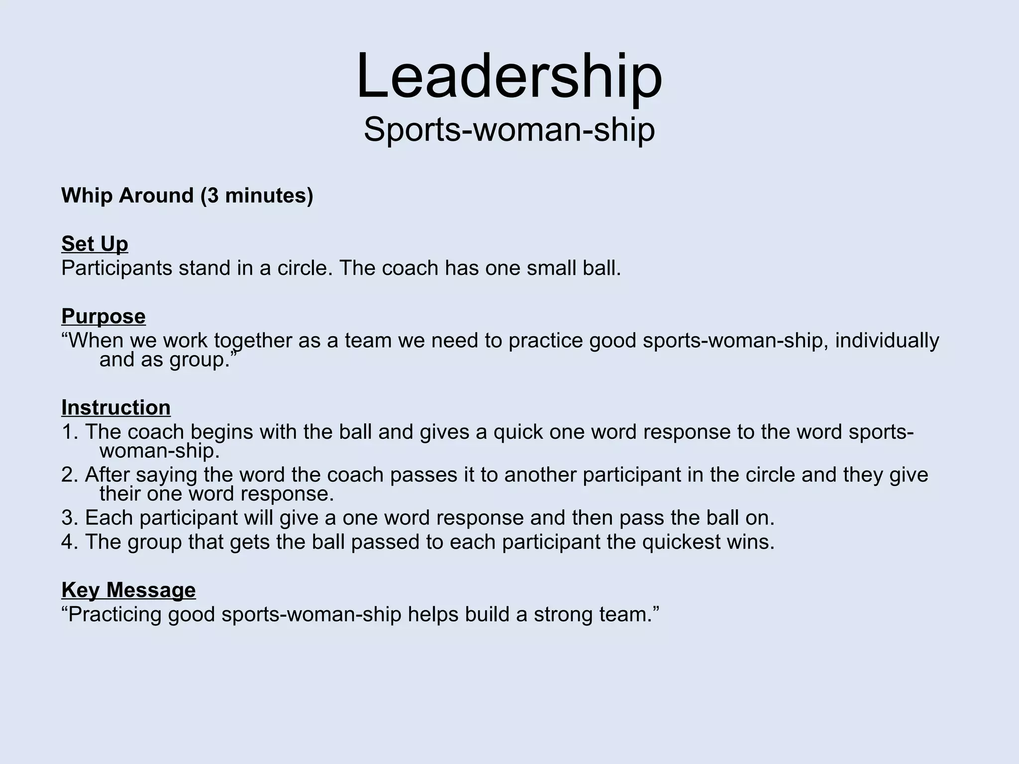 Leadership Sports-woman-ship Whip Around (3 minutes) Set Up Participants stand in a circle. The coach has one small ball. Purpose “ When we work together as a team we need to practice good sports-woman-ship, individually and as group.” Instruction 1. The coach begins with the ball and gives a quick one word response to the word sports-woman-ship. 2. After saying the word the coach passes it to another participant in the circle and they give their one word response. 3. Each participant will give a one word response and then pass the ball on.  4. The group that gets the ball passed to each participant the quickest wins. Key Message “ Practicing good sports-woman-ship helps build a strong team.” 