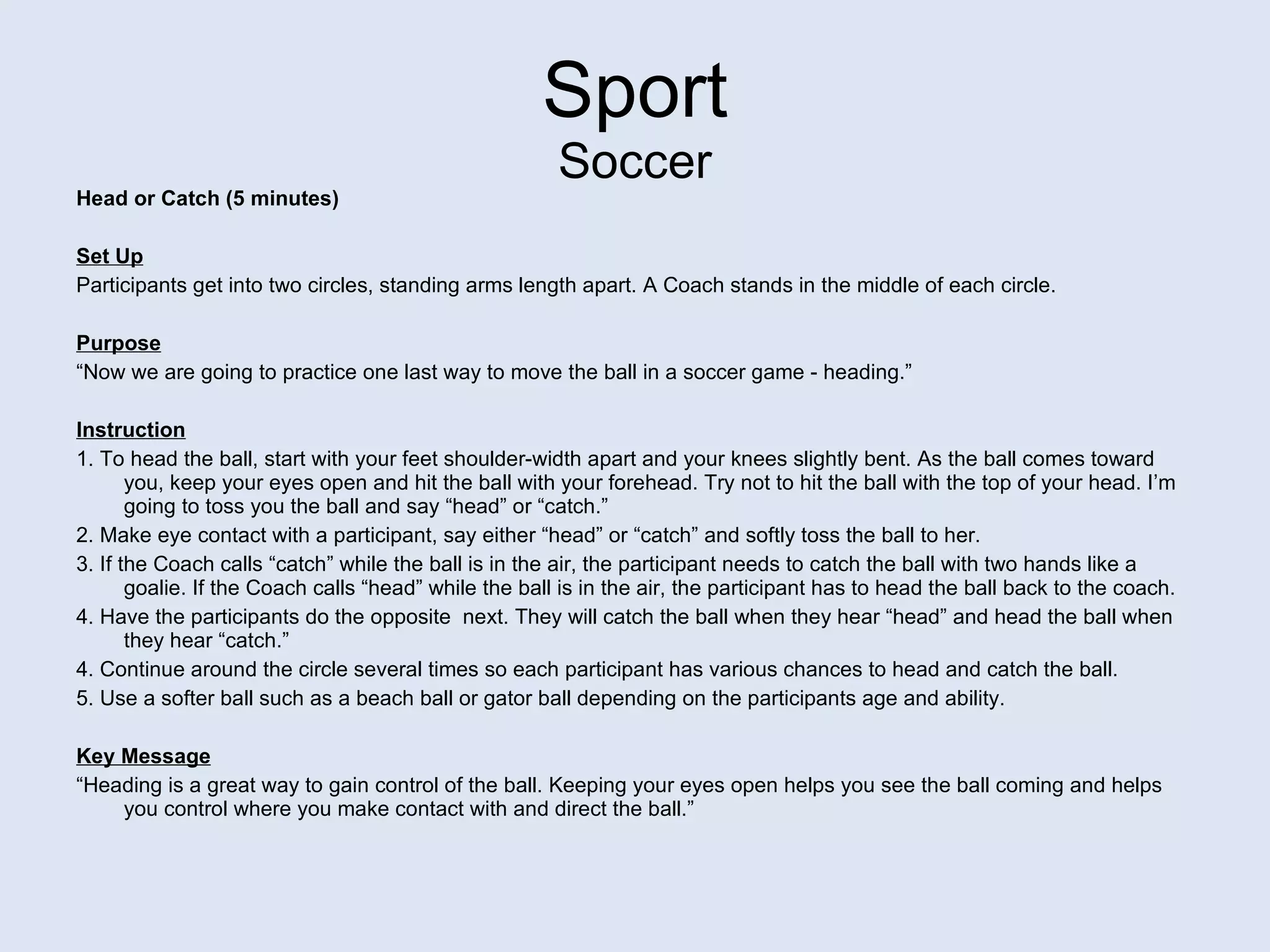 Sport Soccer Head or Catch (5 minutes) Set Up Participants get into two circles, standing arms length apart. A Coach stands in the middle of each circle.   Purpose “ Now we are going to practice one last way to move the ball in a soccer game - heading.” Instruction 1. To head the ball, start with your feet shoulder-width apart and your knees slightly bent. As the ball comes toward you, keep your eyes open and hit the ball with your forehead. Try not to hit the ball with the top of your head. I’m going to toss you the ball and say “head” or “catch.” 2. Make eye contact with a participant, say either “head” or “catch” and softly toss the ball to her. 3. If the Coach calls “catch” while the ball is in the air, the participant needs to catch the ball with two hands like a goalie. If the Coach calls “head” while the ball is in the air, the participant has to head the ball back to the coach.  4. Have the participants do the opposite  next. They will catch the ball when they hear “head” and head the ball when they hear “catch.”  4. Continue around the circle several times so each participant has various chances to head and catch the ball. 5. Use a softer ball such as a beach ball or gator ball depending on the participants age and ability. Key Message “ Heading is a great way to gain control of the ball. Keeping your eyes open helps you see the ball coming and helps you control where you make contact with and direct the ball.” 