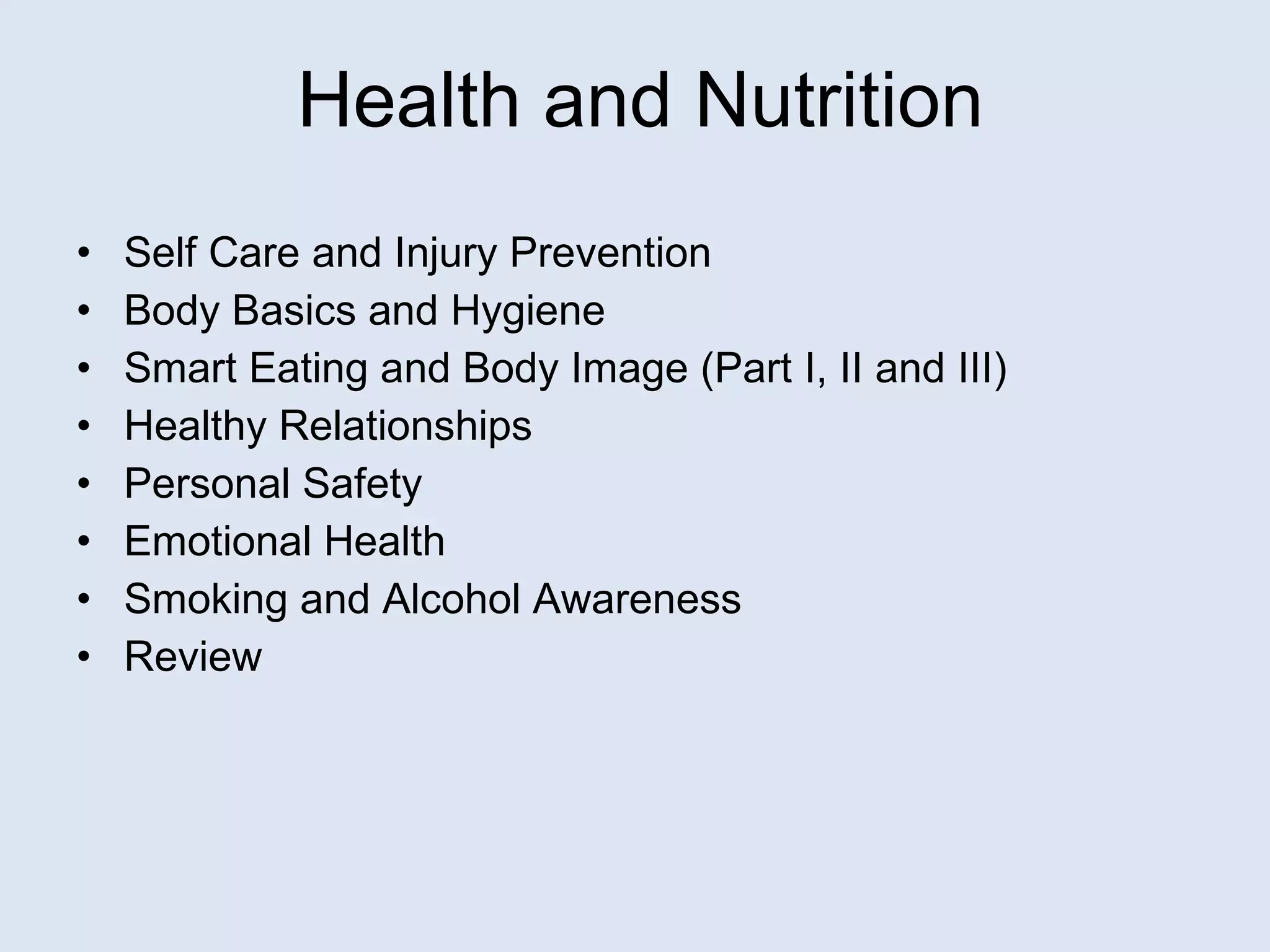 Self Care and Injury Prevention Body Basics and Hygiene Smart Eating and Body Image (Part I, II and III) Healthy Relationships Personal Safety Emotional Health Smoking and Alcohol Awareness Review Health and Nutrition 