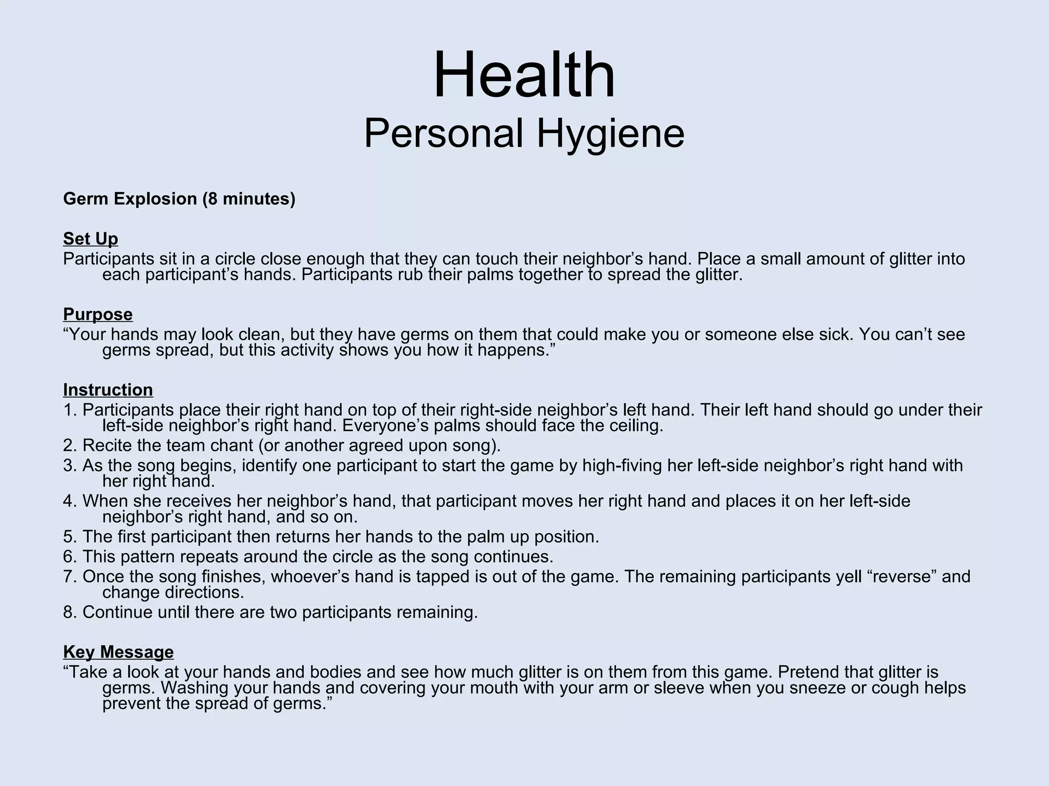 Health Personal Hygiene Germ Explosion (8 minutes) Set Up Participants sit in a circle close enough that they can touch their neighbor’s hand. Place a small amount of glitter into each participant’s hands. Participants rub their palms together to spread the glitter.   Purpose “ Your hands may look clean, but they have germs on them that could make you or someone else sick. You can’t see germs spread, but this activity shows you how it happens.” Instruction 1. Participants place their right hand on top of their right-side neighbor’s left hand. Their left hand should go under their left-side neighbor’s right hand. Everyone’s palms should face the ceiling. 2. Recite the team chant (or another agreed upon song). 3. As the song begins, identify one participant to start the game by high-fiving her left-side neighbor’s right hand with her right hand. 4. When she receives her neighbor’s hand, that participant moves her right hand and places it on her left-side neighbor’s right hand, and so on. 5. The first participant then returns her hands to the palm up position. 6. This pattern repeats around the circle as the song continues. 7. Once the song finishes, whoever’s hand is tapped is out of the game. The remaining participants yell “reverse” and change directions. 8. Continue until there are two participants remaining. Key Message “ Take a look at your hands and bodies and see how much glitter is on them from this game. Pretend that glitter is germs. Washing your hands and covering your mouth with your arm or sleeve when you sneeze or cough helps prevent the spread of germs.”  
