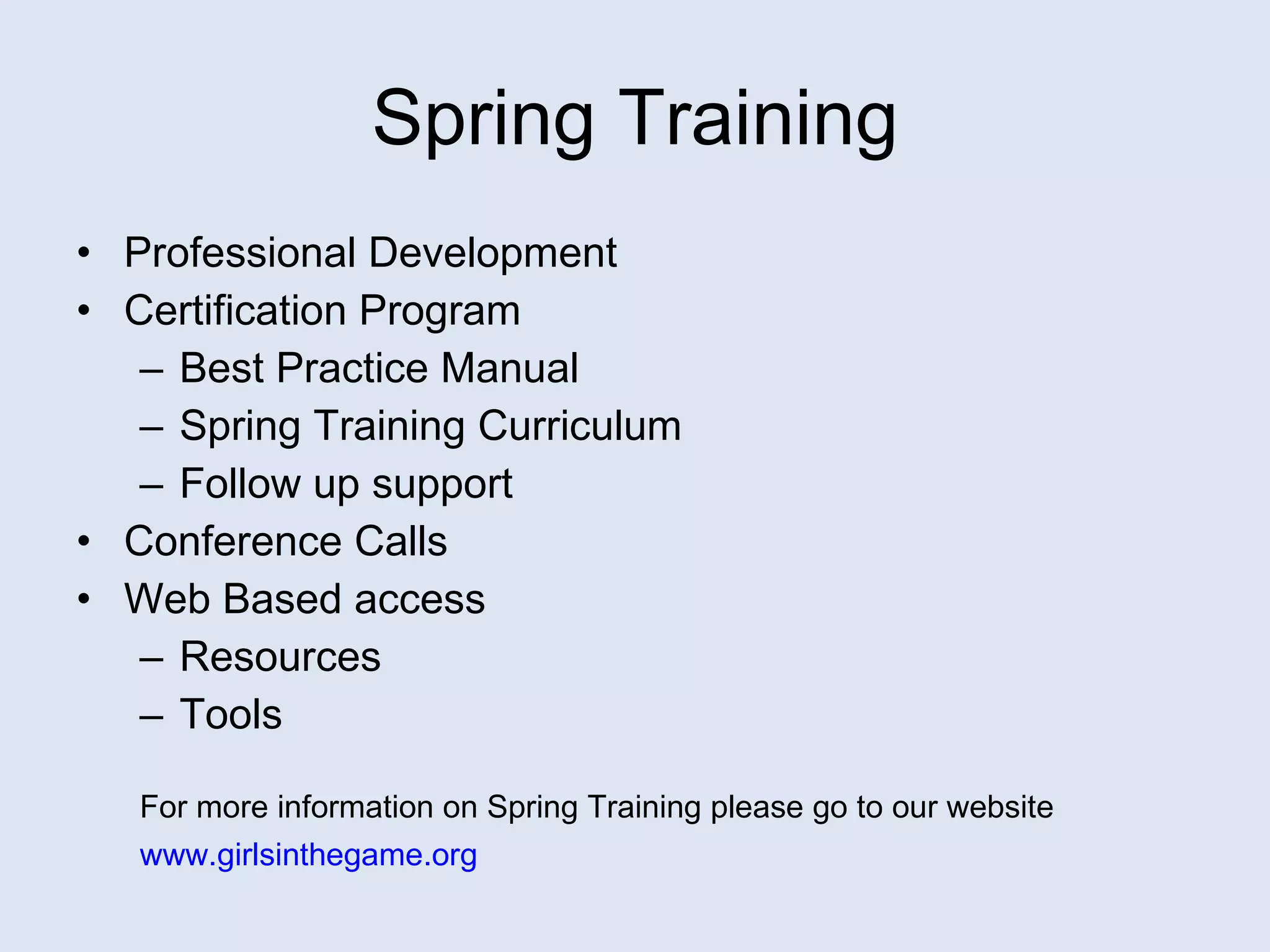 Spring Training Professional Development Certification Program Best Practice Manual Spring Training Curriculum Follow up support Conference Calls Web Based access Resources Tools For more information on Spring Training please go to our website www.girlsinthegame.org   