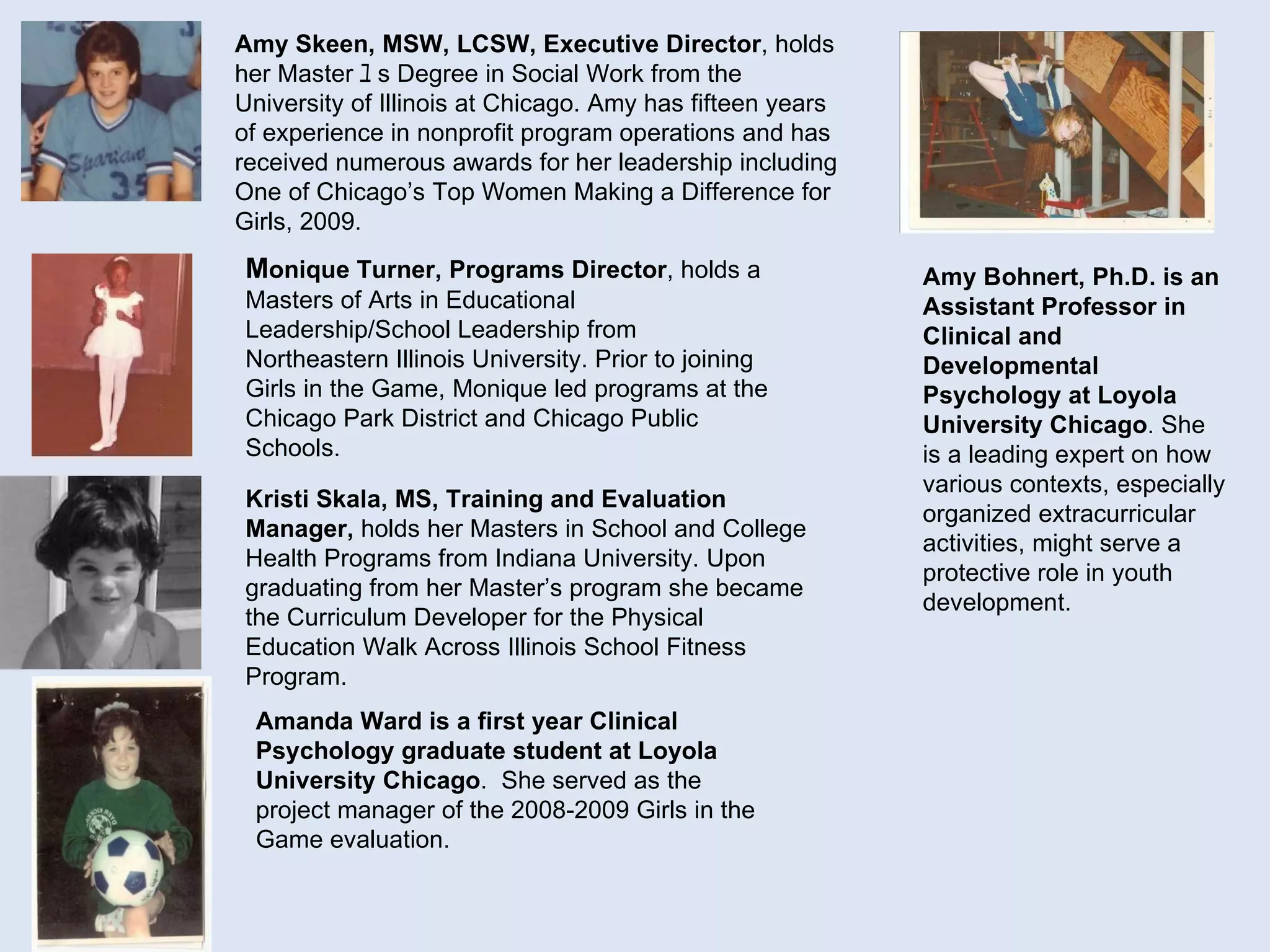 Amy Skeen, MSW, LCSW, Executive Director , holds her Master ﾕ s Degree in Social Work from the University of Illinois at Chicago. Amy has fifteen years of experience in nonprofit program operations and has received numerous awards for her leadership including One of Chicago’s Top Women Making a Difference for Girls, 2009. Kristi Skala, MS, Training and Evaluation Manager,  holds her Masters in School and College Health Programs from Indiana University. Upon graduating from her Master ’ s program she became the Curriculum Developer for the Physical Education Walk Across Illinois School Fitness Program. M onique Turner, Programs Director , holds a Masters of Arts in Educational Leadership/School Leadership from Northeastern Illinois University. Prior to joining Girls in the Game, Monique led programs at the Chicago Park District and Chicago Public Schools.  Amy Bohnert, Ph.D. is an Assistant Professor in Clinical and Developmental Psychology at Loyola University Chicago . She is a leading expert on how various contexts, especially organized extracurricular activities, might serve a protective role in youth development.  Amanda Ward is a first year Clinical Psychology   graduate student at Loyola University Chicago .  She served as the project manager of the 2008-2009 Girls in the Game evaluation. 