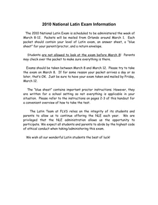 2010 National Latin Exam Information

 The 2010 National Latin Exam is scheduled to be administered the week of
March 8-12. Packets will be mailed from Orlando around March 1. Each
packet should contain your level of Latin exam, an answer sheet, a “blue
sheet” for your parent/proctor, and a return envelope.

  Students are not allowed to look at the exam before March 8! Parents
may check over the packet to make sure everything is there.

  Exams should be taken between March 8 and March 12. Please try to take
the exam on March 8. If for some reason your packet arrives a day or so
later, that’s OK. Just be sure to have your exam taken and mailed by Friday,
March 12.

   The “blue sheet” contains important proctor instructions. However, they
are written for a school setting so not everything is applicable in your
situation. Please refer to the instructions on pages 2-3 of this handout for
a convenient overview of how to take the test.

     The Latin Team at FLVS relies on the integrity of its students and
parents to allow us to continue offering the NLE each year. We are
privileged that the NLE administration allows us the opportunity to
participate. We expect all students and parents to abide by the highest code
of ethical conduct when taking/administering this exam.

 We wish all our wonderful Latin students the best of luck!
 