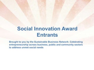 Social Innovation Award
Entrants
Brought to you by the Sustainable Business Network: Celebrating
entrepreneurship across business, public and community sectors
to address unmet social needs
 