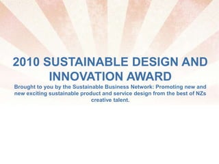 2010 SUSTAINABLE DESIGN AND
INNOVATION AWARD
Brought to you by the Sustainable Business Network: Promoting new and
new exciting sustainable product and service design from the best of NZs
creative talent.
 