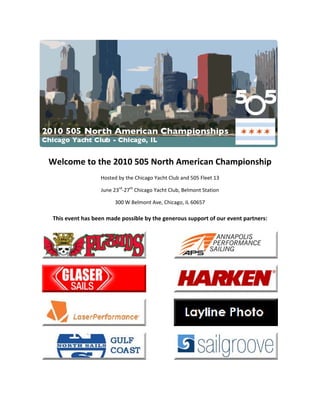  

Welcome to the 2010 505 North American Championship 
                  Hosted by the Chicago Yacht Club and 505 Fleet 13 

                  June 23rd‐27th Chicago Yacht Club, Belmont Station 

                       300 W Belmont Ave, Chicago, IL 60657 

This event has been made possible by the generous support of our event partners: 




                                                                                     




                                                                                     




                                                                                     




                                                                                     

                                              
 